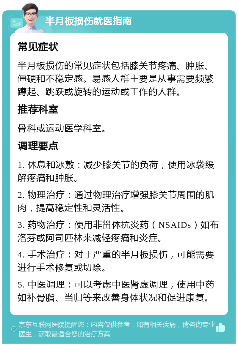 半月板损伤就医指南 常见症状 半月板损伤的常见症状包括膝关节疼痛、肿胀、僵硬和不稳定感。易感人群主要是从事需要频繁蹲起、跳跃或旋转的运动或工作的人群。 推荐科室 骨科或运动医学科室。 调理要点 1. 休息和冰敷：减少膝关节的负荷，使用冰袋缓解疼痛和肿胀。 2. 物理治疗：通过物理治疗增强膝关节周围的肌肉，提高稳定性和灵活性。 3. 药物治疗：使用非甾体抗炎药（NSAIDs）如布洛芬或阿司匹林来减轻疼痛和炎症。 4. 手术治疗：对于严重的半月板损伤，可能需要进行手术修复或切除。 5. 中医调理：可以考虑中医肾虚调理，使用中药如补骨脂、当归等来改善身体状况和促进康复。