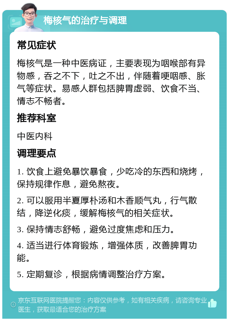 梅核气的治疗与调理 常见症状 梅核气是一种中医病证，主要表现为咽喉部有异物感，吞之不下，吐之不出，伴随着哽咽感、胀气等症状。易感人群包括脾胃虚弱、饮食不当、情志不畅者。 推荐科室 中医内科 调理要点 1. 饮食上避免暴饮暴食，少吃冷的东西和烧烤，保持规律作息，避免熬夜。 2. 可以服用半夏厚朴汤和木香顺气丸，行气散结，降逆化痰，缓解梅核气的相关症状。 3. 保持情志舒畅，避免过度焦虑和压力。 4. 适当进行体育锻炼，增强体质，改善脾胃功能。 5. 定期复诊，根据病情调整治疗方案。