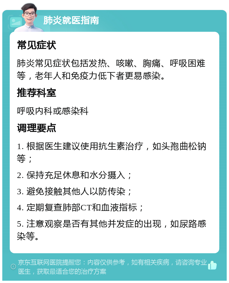 肺炎就医指南 常见症状 肺炎常见症状包括发热、咳嗽、胸痛、呼吸困难等，老年人和免疫力低下者更易感染。 推荐科室 呼吸内科或感染科 调理要点 1. 根据医生建议使用抗生素治疗，如头孢曲松钠等； 2. 保持充足休息和水分摄入； 3. 避免接触其他人以防传染； 4. 定期复查肺部CT和血液指标； 5. 注意观察是否有其他并发症的出现，如尿路感染等。