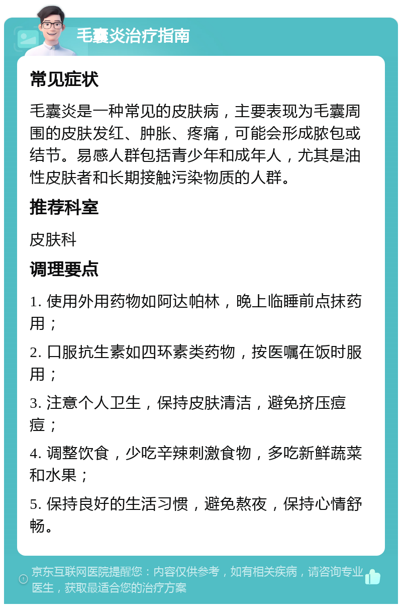 毛囊炎治疗指南 常见症状 毛囊炎是一种常见的皮肤病，主要表现为毛囊周围的皮肤发红、肿胀、疼痛，可能会形成脓包或结节。易感人群包括青少年和成年人，尤其是油性皮肤者和长期接触污染物质的人群。 推荐科室 皮肤科 调理要点 1. 使用外用药物如阿达帕林，晚上临睡前点抹药用； 2. 口服抗生素如四环素类药物，按医嘱在饭时服用； 3. 注意个人卫生，保持皮肤清洁，避免挤压痘痘； 4. 调整饮食，少吃辛辣刺激食物，多吃新鲜蔬菜和水果； 5. 保持良好的生活习惯，避免熬夜，保持心情舒畅。