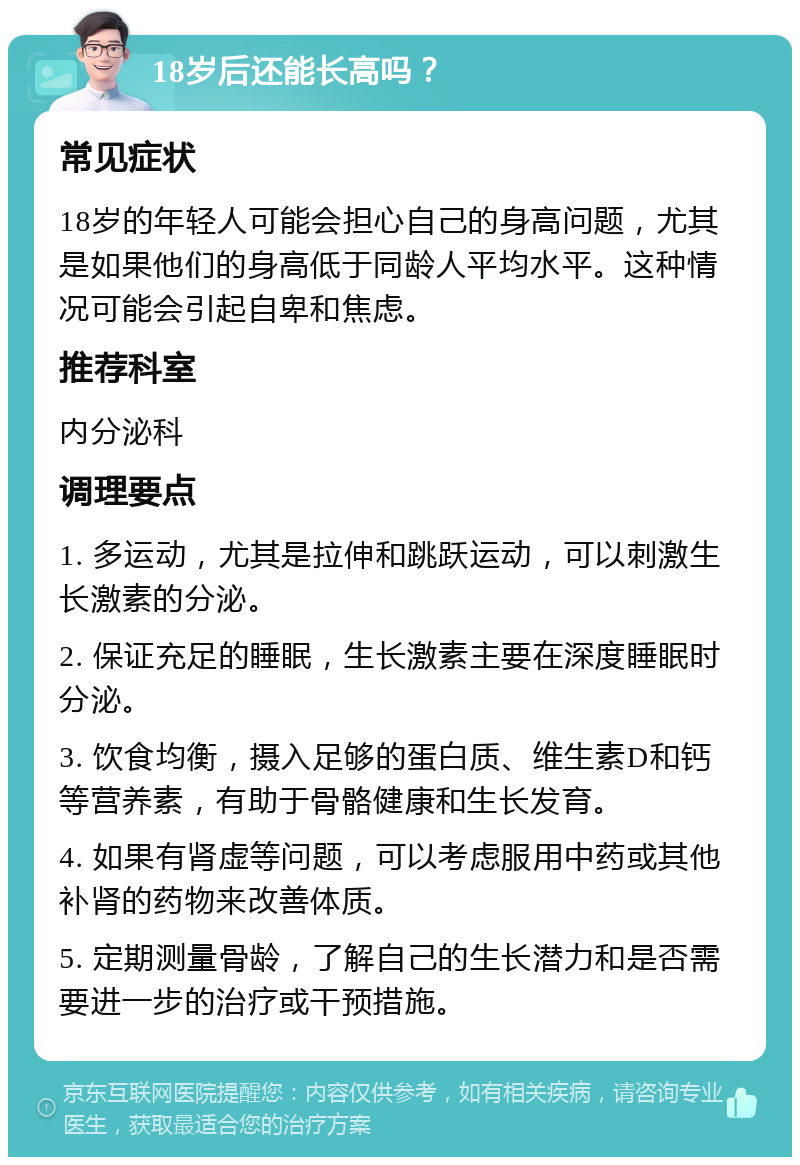 18岁后还能长高吗？ 常见症状 18岁的年轻人可能会担心自己的身高问题，尤其是如果他们的身高低于同龄人平均水平。这种情况可能会引起自卑和焦虑。 推荐科室 内分泌科 调理要点 1. 多运动，尤其是拉伸和跳跃运动，可以刺激生长激素的分泌。 2. 保证充足的睡眠，生长激素主要在深度睡眠时分泌。 3. 饮食均衡，摄入足够的蛋白质、维生素D和钙等营养素，有助于骨骼健康和生长发育。 4. 如果有肾虚等问题，可以考虑服用中药或其他补肾的药物来改善体质。 5. 定期测量骨龄，了解自己的生长潜力和是否需要进一步的治疗或干预措施。