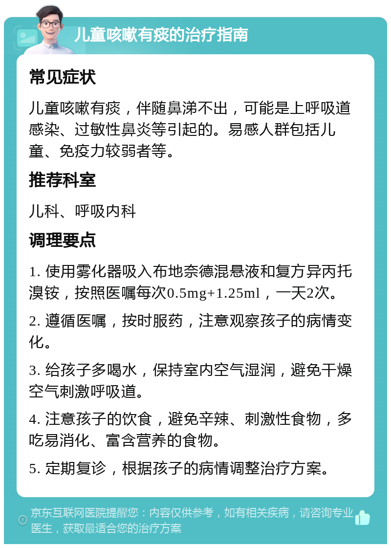 儿童咳嗽有痰的治疗指南 常见症状 儿童咳嗽有痰，伴随鼻涕不出，可能是上呼吸道感染、过敏性鼻炎等引起的。易感人群包括儿童、免疫力较弱者等。 推荐科室 儿科、呼吸内科 调理要点 1. 使用雾化器吸入布地奈德混悬液和复方异丙托溴铵，按照医嘱每次0.5mg+1.25ml，一天2次。 2. 遵循医嘱，按时服药，注意观察孩子的病情变化。 3. 给孩子多喝水，保持室内空气湿润，避免干燥空气刺激呼吸道。 4. 注意孩子的饮食，避免辛辣、刺激性食物，多吃易消化、富含营养的食物。 5. 定期复诊，根据孩子的病情调整治疗方案。