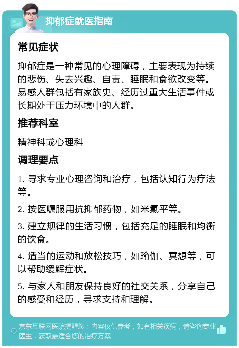 抑郁症就医指南 常见症状 抑郁症是一种常见的心理障碍，主要表现为持续的悲伤、失去兴趣、自责、睡眠和食欲改变等。易感人群包括有家族史、经历过重大生活事件或长期处于压力环境中的人群。 推荐科室 精神科或心理科 调理要点 1. 寻求专业心理咨询和治疗，包括认知行为疗法等。 2. 按医嘱服用抗抑郁药物，如米氯平等。 3. 建立规律的生活习惯，包括充足的睡眠和均衡的饮食。 4. 适当的运动和放松技巧，如瑜伽、冥想等，可以帮助缓解症状。 5. 与家人和朋友保持良好的社交关系，分享自己的感受和经历，寻求支持和理解。