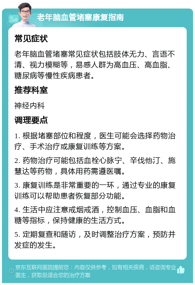 老年脑血管堵塞康复指南 常见症状 老年脑血管堵塞常见症状包括肢体无力、言语不清、视力模糊等，易感人群为高血压、高血脂、糖尿病等慢性疾病患者。 推荐科室 神经内科 调理要点 1. 根据堵塞部位和程度，医生可能会选择药物治疗、手术治疗或康复训练等方案。 2. 药物治疗可能包括血栓心脉宁、辛伐他汀、施慧达等药物，具体用药需遵医嘱。 3. 康复训练是非常重要的一环，通过专业的康复训练可以帮助患者恢复部分功能。 4. 生活中应注意戒烟戒酒，控制血压、血脂和血糖等指标，保持健康的生活方式。 5. 定期复查和随访，及时调整治疗方案，预防并发症的发生。