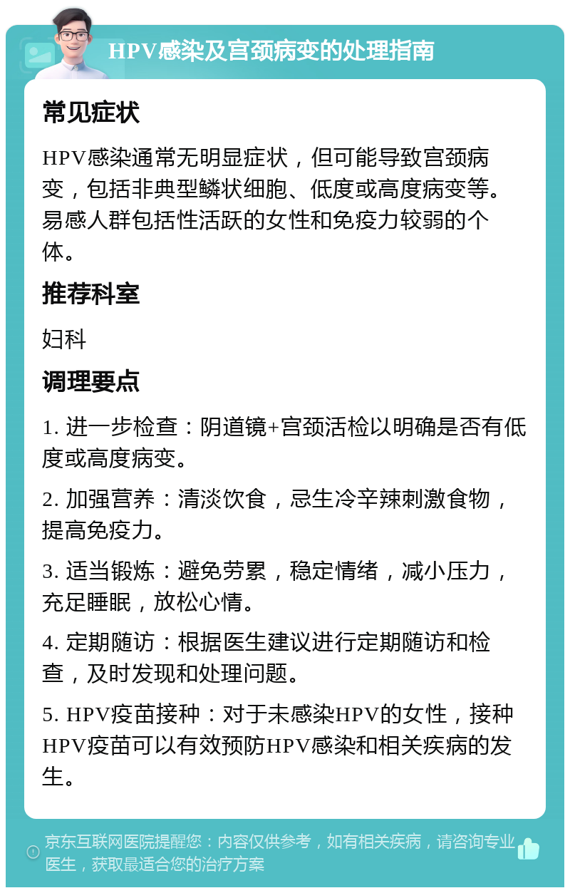 HPV感染及宫颈病变的处理指南 常见症状 HPV感染通常无明显症状，但可能导致宫颈病变，包括非典型鳞状细胞、低度或高度病变等。易感人群包括性活跃的女性和免疫力较弱的个体。 推荐科室 妇科 调理要点 1. 进一步检查：阴道镜+宫颈活检以明确是否有低度或高度病变。 2. 加强营养：清淡饮食，忌生冷辛辣刺激食物，提高免疫力。 3. 适当锻炼：避免劳累，稳定情绪，减小压力，充足睡眠，放松心情。 4. 定期随访：根据医生建议进行定期随访和检查，及时发现和处理问题。 5. HPV疫苗接种：对于未感染HPV的女性，接种HPV疫苗可以有效预防HPV感染和相关疾病的发生。