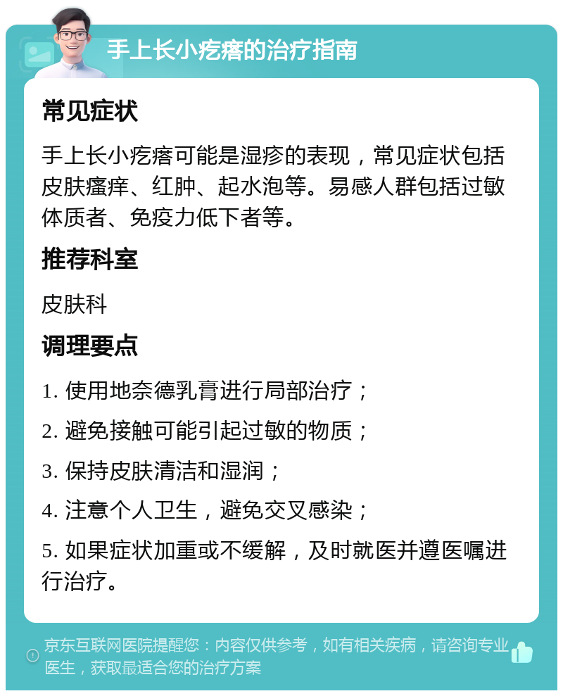 手上长小疙瘩的治疗指南 常见症状 手上长小疙瘩可能是湿疹的表现，常见症状包括皮肤瘙痒、红肿、起水泡等。易感人群包括过敏体质者、免疫力低下者等。 推荐科室 皮肤科 调理要点 1. 使用地奈德乳膏进行局部治疗； 2. 避免接触可能引起过敏的物质； 3. 保持皮肤清洁和湿润； 4. 注意个人卫生，避免交叉感染； 5. 如果症状加重或不缓解，及时就医并遵医嘱进行治疗。