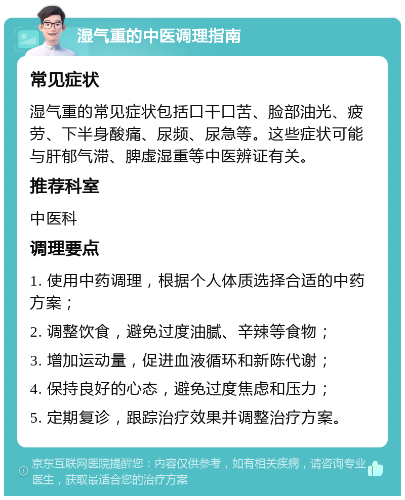 湿气重的中医调理指南 常见症状 湿气重的常见症状包括口干口苦、脸部油光、疲劳、下半身酸痛、尿频、尿急等。这些症状可能与肝郁气滞、脾虚湿重等中医辨证有关。 推荐科室 中医科 调理要点 1. 使用中药调理，根据个人体质选择合适的中药方案； 2. 调整饮食，避免过度油腻、辛辣等食物； 3. 增加运动量，促进血液循环和新陈代谢； 4. 保持良好的心态，避免过度焦虑和压力； 5. 定期复诊，跟踪治疗效果并调整治疗方案。