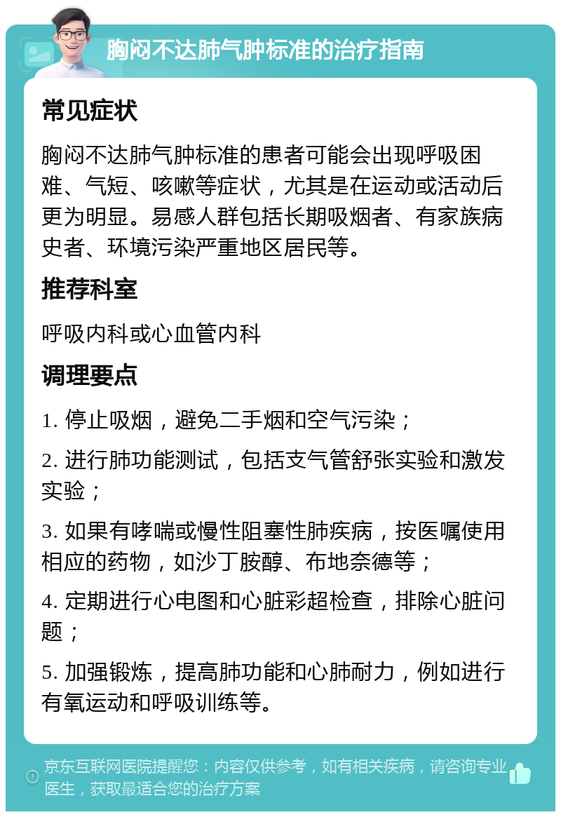 胸闷不达肺气肿标准的治疗指南 常见症状 胸闷不达肺气肿标准的患者可能会出现呼吸困难、气短、咳嗽等症状，尤其是在运动或活动后更为明显。易感人群包括长期吸烟者、有家族病史者、环境污染严重地区居民等。 推荐科室 呼吸内科或心血管内科 调理要点 1. 停止吸烟，避免二手烟和空气污染； 2. 进行肺功能测试，包括支气管舒张实验和激发实验； 3. 如果有哮喘或慢性阻塞性肺疾病，按医嘱使用相应的药物，如沙丁胺醇、布地奈德等； 4. 定期进行心电图和心脏彩超检查，排除心脏问题； 5. 加强锻炼，提高肺功能和心肺耐力，例如进行有氧运动和呼吸训练等。