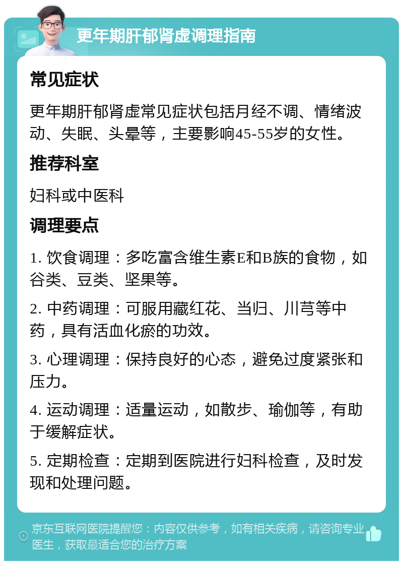 更年期肝郁肾虚调理指南 常见症状 更年期肝郁肾虚常见症状包括月经不调、情绪波动、失眠、头晕等，主要影响45-55岁的女性。 推荐科室 妇科或中医科 调理要点 1. 饮食调理：多吃富含维生素E和B族的食物，如谷类、豆类、坚果等。 2. 中药调理：可服用藏红花、当归、川芎等中药，具有活血化瘀的功效。 3. 心理调理：保持良好的心态，避免过度紧张和压力。 4. 运动调理：适量运动，如散步、瑜伽等，有助于缓解症状。 5. 定期检查：定期到医院进行妇科检查，及时发现和处理问题。