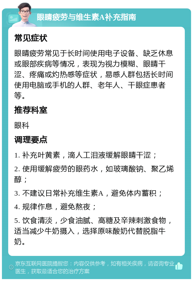 眼睛疲劳与维生素A补充指南 常见症状 眼睛疲劳常见于长时间使用电子设备、缺乏休息或眼部疾病等情况，表现为视力模糊、眼睛干涩、疼痛或灼热感等症状，易感人群包括长时间使用电脑或手机的人群、老年人、干眼症患者等。 推荐科室 眼科 调理要点 1. 补充叶黄素，滴人工泪液缓解眼睛干涩； 2. 使用缓解疲劳的眼药水，如玻璃酸钠、聚乙烯醇； 3. 不建议日常补充维生素A，避免体内蓄积； 4. 规律作息，避免熬夜； 5. 饮食清淡，少食油腻、高糖及辛辣刺激食物，适当减少牛奶摄入，选择原味酸奶代替脱脂牛奶。