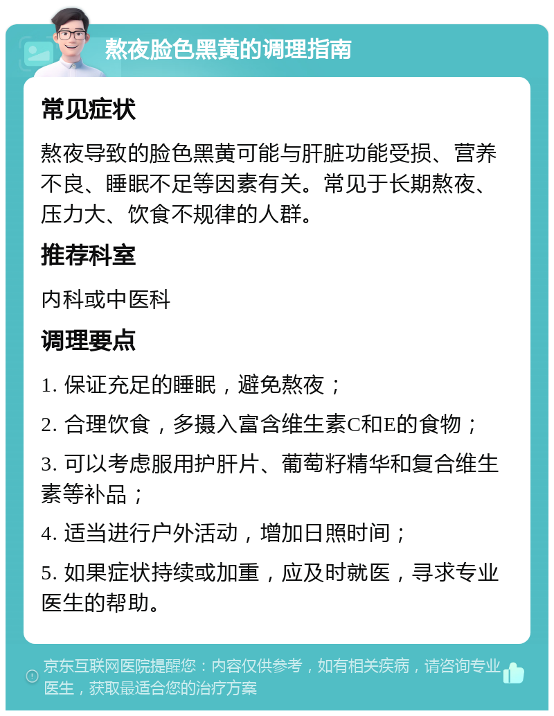 熬夜脸色黑黄的调理指南 常见症状 熬夜导致的脸色黑黄可能与肝脏功能受损、营养不良、睡眠不足等因素有关。常见于长期熬夜、压力大、饮食不规律的人群。 推荐科室 内科或中医科 调理要点 1. 保证充足的睡眠，避免熬夜； 2. 合理饮食，多摄入富含维生素C和E的食物； 3. 可以考虑服用护肝片、葡萄籽精华和复合维生素等补品； 4. 适当进行户外活动，增加日照时间； 5. 如果症状持续或加重，应及时就医，寻求专业医生的帮助。