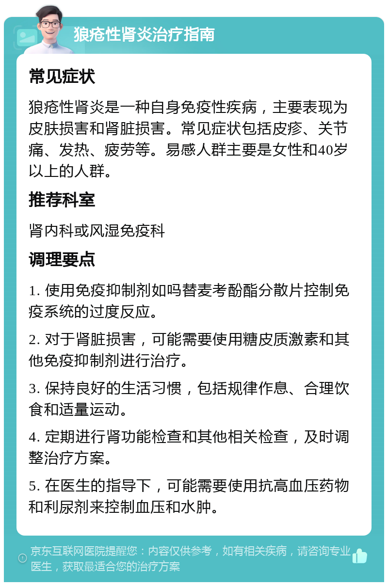 狼疮性肾炎治疗指南 常见症状 狼疮性肾炎是一种自身免疫性疾病，主要表现为皮肤损害和肾脏损害。常见症状包括皮疹、关节痛、发热、疲劳等。易感人群主要是女性和40岁以上的人群。 推荐科室 肾内科或风湿免疫科 调理要点 1. 使用免疫抑制剂如吗替麦考酚酯分散片控制免疫系统的过度反应。 2. 对于肾脏损害，可能需要使用糖皮质激素和其他免疫抑制剂进行治疗。 3. 保持良好的生活习惯，包括规律作息、合理饮食和适量运动。 4. 定期进行肾功能检查和其他相关检查，及时调整治疗方案。 5. 在医生的指导下，可能需要使用抗高血压药物和利尿剂来控制血压和水肿。