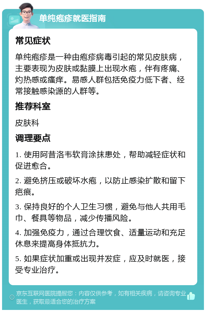 单纯疱疹就医指南 常见症状 单纯疱疹是一种由疱疹病毒引起的常见皮肤病，主要表现为皮肤或黏膜上出现水疱，伴有疼痛、灼热感或瘙痒。易感人群包括免疫力低下者、经常接触感染源的人群等。 推荐科室 皮肤科 调理要点 1. 使用阿昔洛韦软膏涂抹患处，帮助减轻症状和促进愈合。 2. 避免挤压或破坏水疱，以防止感染扩散和留下疤痕。 3. 保持良好的个人卫生习惯，避免与他人共用毛巾、餐具等物品，减少传播风险。 4. 加强免疫力，通过合理饮食、适量运动和充足休息来提高身体抵抗力。 5. 如果症状加重或出现并发症，应及时就医，接受专业治疗。