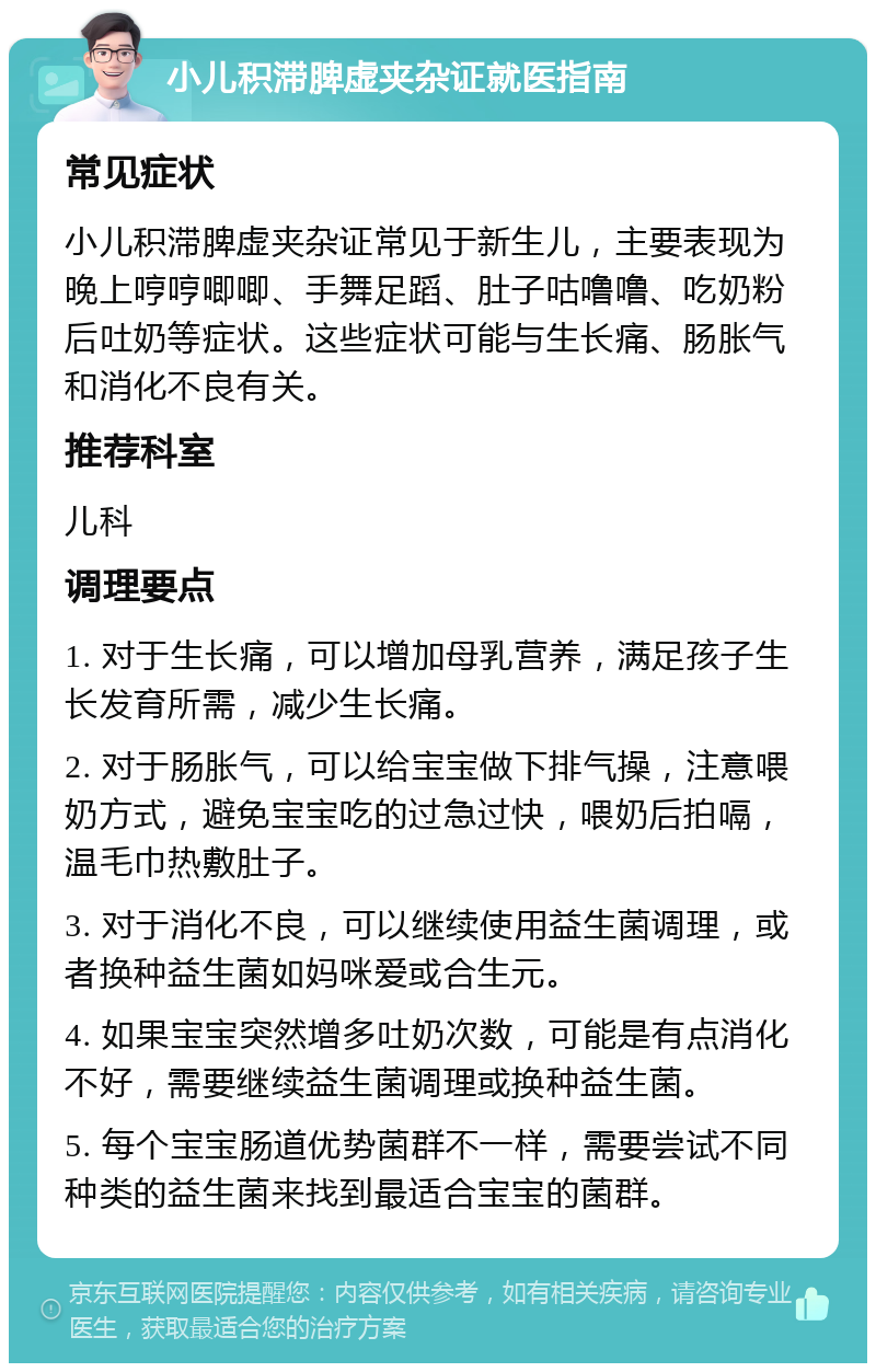 小儿积滞脾虚夹杂证就医指南 常见症状 小儿积滞脾虚夹杂证常见于新生儿，主要表现为晚上哼哼唧唧、手舞足蹈、肚子咕噜噜、吃奶粉后吐奶等症状。这些症状可能与生长痛、肠胀气和消化不良有关。 推荐科室 儿科 调理要点 1. 对于生长痛，可以增加母乳营养，满足孩子生长发育所需，减少生长痛。 2. 对于肠胀气，可以给宝宝做下排气操，注意喂奶方式，避免宝宝吃的过急过快，喂奶后拍嗝，温毛巾热敷肚子。 3. 对于消化不良，可以继续使用益生菌调理，或者换种益生菌如妈咪爱或合生元。 4. 如果宝宝突然增多吐奶次数，可能是有点消化不好，需要继续益生菌调理或换种益生菌。 5. 每个宝宝肠道优势菌群不一样，需要尝试不同种类的益生菌来找到最适合宝宝的菌群。