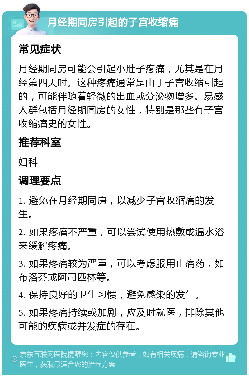 月经期同房引起的子宫收缩痛 常见症状 月经期同房可能会引起小肚子疼痛，尤其是在月经第四天时。这种疼痛通常是由于子宫收缩引起的，可能伴随着轻微的出血或分泌物增多。易感人群包括月经期同房的女性，特别是那些有子宫收缩痛史的女性。 推荐科室 妇科 调理要点 1. 避免在月经期同房，以减少子宫收缩痛的发生。 2. 如果疼痛不严重，可以尝试使用热敷或温水浴来缓解疼痛。 3. 如果疼痛较为严重，可以考虑服用止痛药，如布洛芬或阿司匹林等。 4. 保持良好的卫生习惯，避免感染的发生。 5. 如果疼痛持续或加剧，应及时就医，排除其他可能的疾病或并发症的存在。