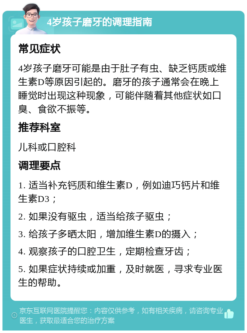 4岁孩子磨牙的调理指南 常见症状 4岁孩子磨牙可能是由于肚子有虫、缺乏钙质或维生素D等原因引起的。磨牙的孩子通常会在晚上睡觉时出现这种现象，可能伴随着其他症状如口臭、食欲不振等。 推荐科室 儿科或口腔科 调理要点 1. 适当补充钙质和维生素D，例如迪巧钙片和维生素D3； 2. 如果没有驱虫，适当给孩子驱虫； 3. 给孩子多晒太阳，增加维生素D的摄入； 4. 观察孩子的口腔卫生，定期检查牙齿； 5. 如果症状持续或加重，及时就医，寻求专业医生的帮助。