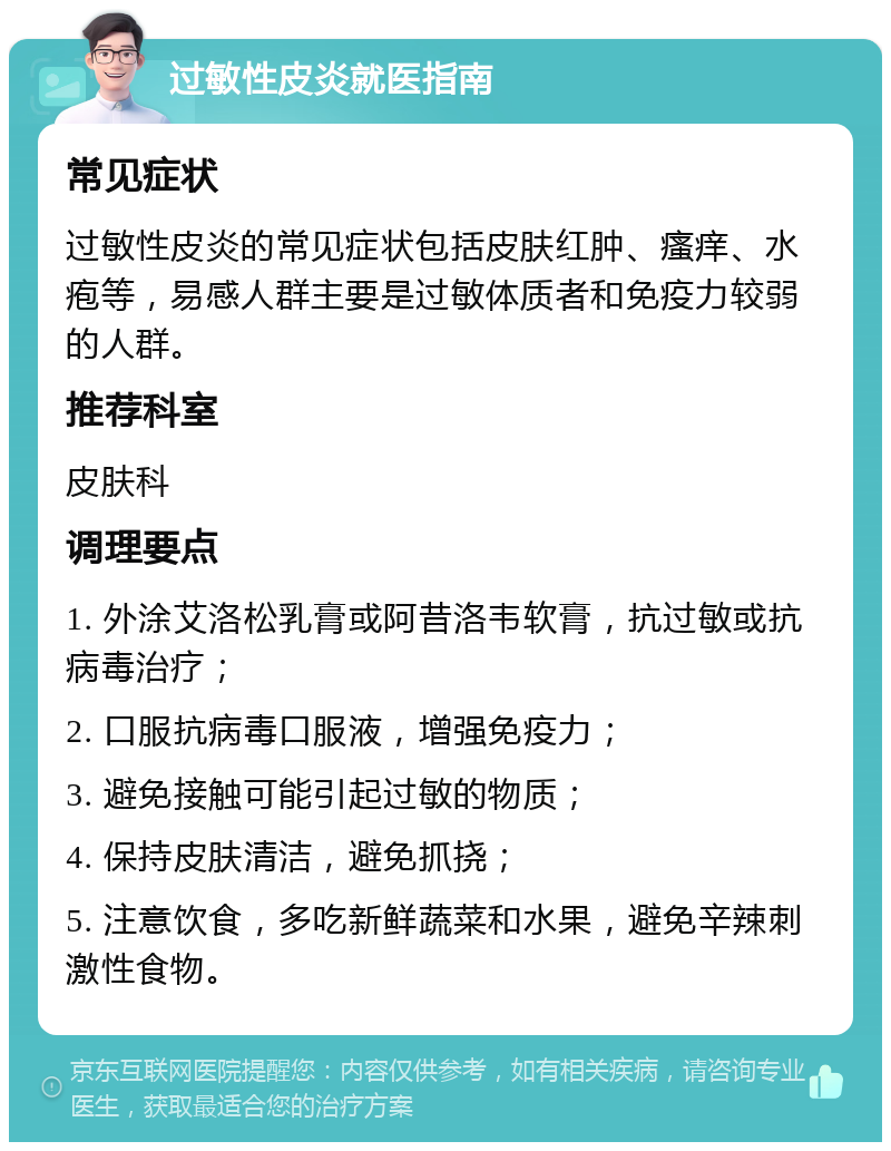 过敏性皮炎就医指南 常见症状 过敏性皮炎的常见症状包括皮肤红肿、瘙痒、水疱等，易感人群主要是过敏体质者和免疫力较弱的人群。 推荐科室 皮肤科 调理要点 1. 外涂艾洛松乳膏或阿昔洛韦软膏，抗过敏或抗病毒治疗； 2. 口服抗病毒口服液，增强免疫力； 3. 避免接触可能引起过敏的物质； 4. 保持皮肤清洁，避免抓挠； 5. 注意饮食，多吃新鲜蔬菜和水果，避免辛辣刺激性食物。