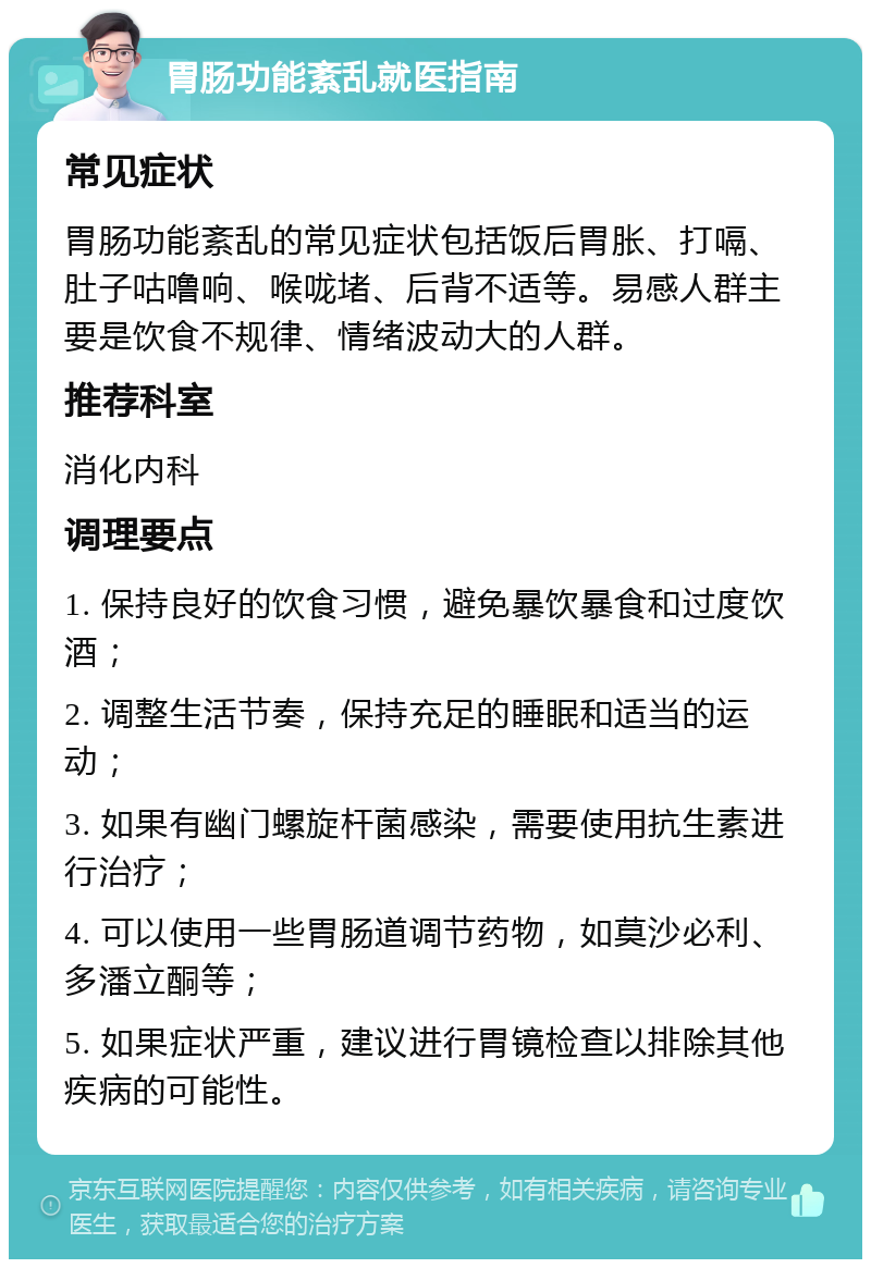 胃肠功能紊乱就医指南 常见症状 胃肠功能紊乱的常见症状包括饭后胃胀、打嗝、肚子咕噜响、喉咙堵、后背不适等。易感人群主要是饮食不规律、情绪波动大的人群。 推荐科室 消化内科 调理要点 1. 保持良好的饮食习惯，避免暴饮暴食和过度饮酒； 2. 调整生活节奏，保持充足的睡眠和适当的运动； 3. 如果有幽门螺旋杆菌感染，需要使用抗生素进行治疗； 4. 可以使用一些胃肠道调节药物，如莫沙必利、多潘立酮等； 5. 如果症状严重，建议进行胃镜检查以排除其他疾病的可能性。