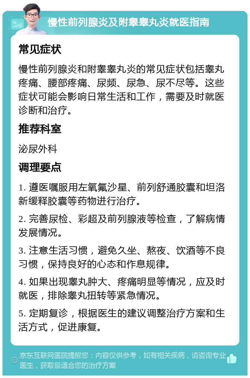 慢性前列腺炎及附睾睾丸炎就医指南 常见症状 慢性前列腺炎和附睾睾丸炎的常见症状包括睾丸疼痛、腰部疼痛、尿频、尿急、尿不尽等。这些症状可能会影响日常生活和工作，需要及时就医诊断和治疗。 推荐科室 泌尿外科 调理要点 1. 遵医嘱服用左氧氟沙星、前列舒通胶囊和坦洛新缓释胶囊等药物进行治疗。 2. 完善尿检、彩超及前列腺液等检查，了解病情发展情况。 3. 注意生活习惯，避免久坐、熬夜、饮酒等不良习惯，保持良好的心态和作息规律。 4. 如果出现睾丸肿大、疼痛明显等情况，应及时就医，排除睾丸扭转等紧急情况。 5. 定期复诊，根据医生的建议调整治疗方案和生活方式，促进康复。