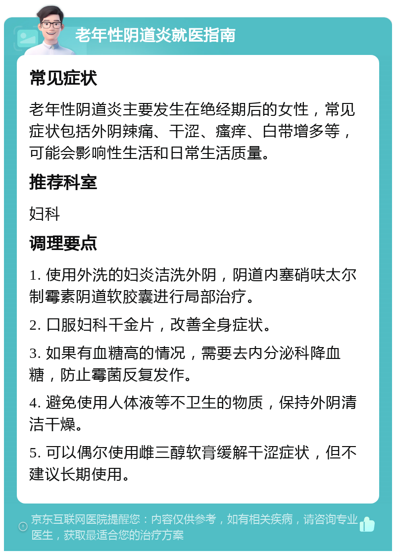 老年性阴道炎就医指南 常见症状 老年性阴道炎主要发生在绝经期后的女性，常见症状包括外阴辣痛、干涩、瘙痒、白带增多等，可能会影响性生活和日常生活质量。 推荐科室 妇科 调理要点 1. 使用外洗的妇炎洁洗外阴，阴道内塞硝呋太尔制霉素阴道软胶囊进行局部治疗。 2. 口服妇科千金片，改善全身症状。 3. 如果有血糖高的情况，需要去内分泌科降血糖，防止霉菌反复发作。 4. 避免使用人体液等不卫生的物质，保持外阴清洁干燥。 5. 可以偶尔使用雌三醇软膏缓解干涩症状，但不建议长期使用。