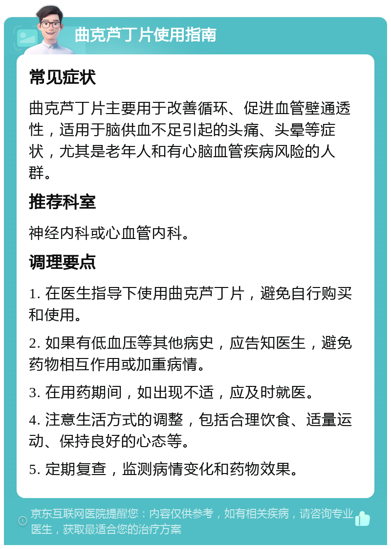 曲克芦丁片使用指南 常见症状 曲克芦丁片主要用于改善循环、促进血管壁通透性，适用于脑供血不足引起的头痛、头晕等症状，尤其是老年人和有心脑血管疾病风险的人群。 推荐科室 神经内科或心血管内科。 调理要点 1. 在医生指导下使用曲克芦丁片，避免自行购买和使用。 2. 如果有低血压等其他病史，应告知医生，避免药物相互作用或加重病情。 3. 在用药期间，如出现不适，应及时就医。 4. 注意生活方式的调整，包括合理饮食、适量运动、保持良好的心态等。 5. 定期复查，监测病情变化和药物效果。