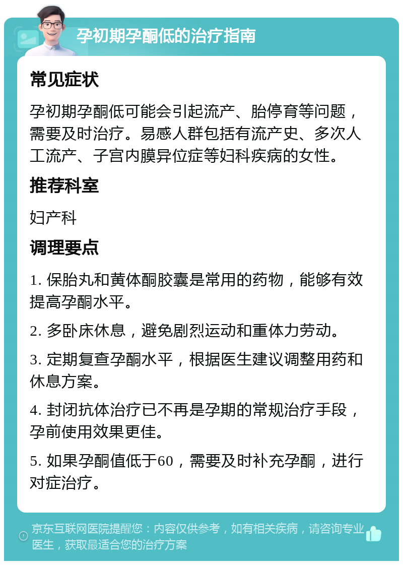 孕初期孕酮低的治疗指南 常见症状 孕初期孕酮低可能会引起流产、胎停育等问题，需要及时治疗。易感人群包括有流产史、多次人工流产、子宫内膜异位症等妇科疾病的女性。 推荐科室 妇产科 调理要点 1. 保胎丸和黄体酮胶囊是常用的药物，能够有效提高孕酮水平。 2. 多卧床休息，避免剧烈运动和重体力劳动。 3. 定期复查孕酮水平，根据医生建议调整用药和休息方案。 4. 封闭抗体治疗已不再是孕期的常规治疗手段，孕前使用效果更佳。 5. 如果孕酮值低于60，需要及时补充孕酮，进行对症治疗。