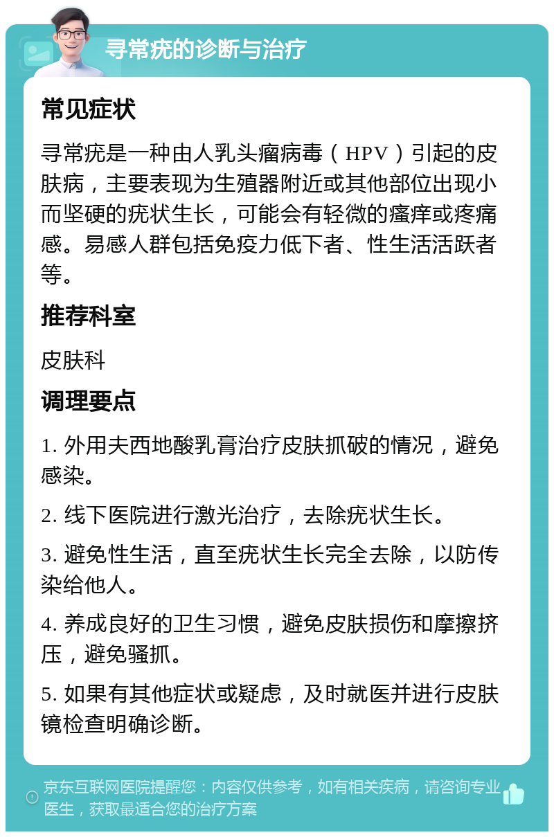 寻常疣的诊断与治疗 常见症状 寻常疣是一种由人乳头瘤病毒（HPV）引起的皮肤病，主要表现为生殖器附近或其他部位出现小而坚硬的疣状生长，可能会有轻微的瘙痒或疼痛感。易感人群包括免疫力低下者、性生活活跃者等。 推荐科室 皮肤科 调理要点 1. 外用夫西地酸乳膏治疗皮肤抓破的情况，避免感染。 2. 线下医院进行激光治疗，去除疣状生长。 3. 避免性生活，直至疣状生长完全去除，以防传染给他人。 4. 养成良好的卫生习惯，避免皮肤损伤和摩擦挤压，避免骚抓。 5. 如果有其他症状或疑虑，及时就医并进行皮肤镜检查明确诊断。