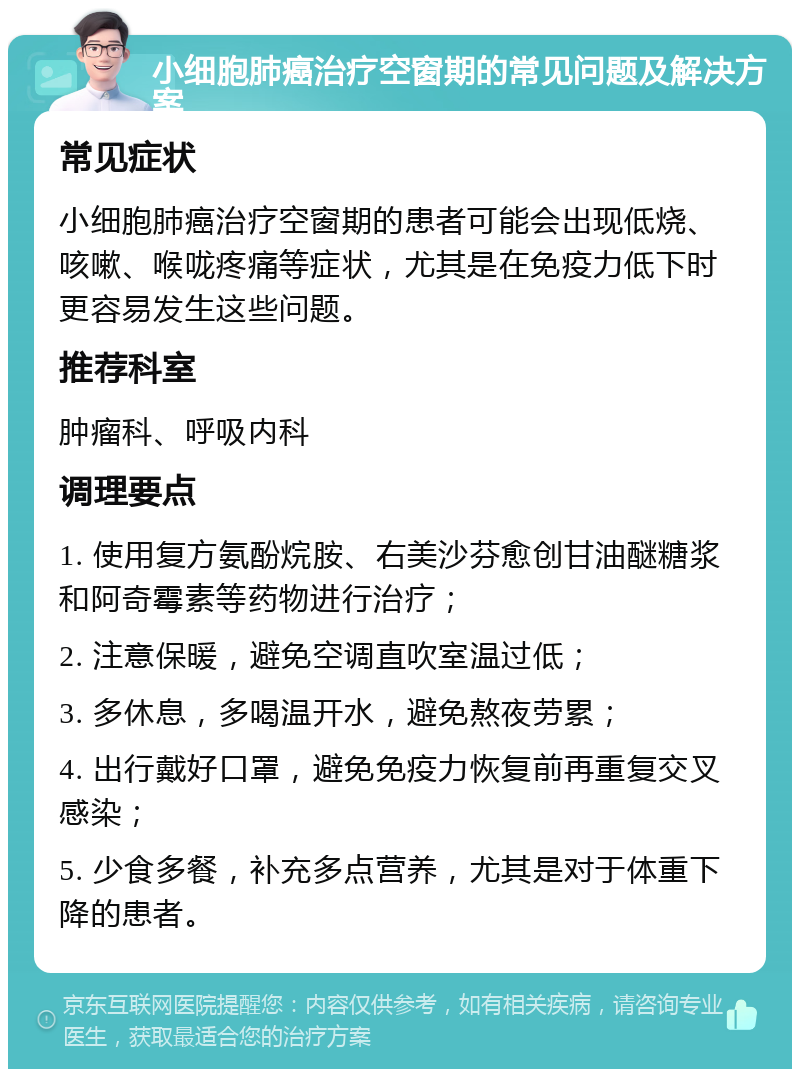 小细胞肺癌治疗空窗期的常见问题及解决方案 常见症状 小细胞肺癌治疗空窗期的患者可能会出现低烧、咳嗽、喉咙疼痛等症状，尤其是在免疫力低下时更容易发生这些问题。 推荐科室 肿瘤科、呼吸内科 调理要点 1. 使用复方氨酚烷胺、右美沙芬愈创甘油醚糖浆和阿奇霉素等药物进行治疗； 2. 注意保暖，避免空调直吹室温过低； 3. 多休息，多喝温开水，避免熬夜劳累； 4. 出行戴好口罩，避免免疫力恢复前再重复交叉感染； 5. 少食多餐，补充多点营养，尤其是对于体重下降的患者。