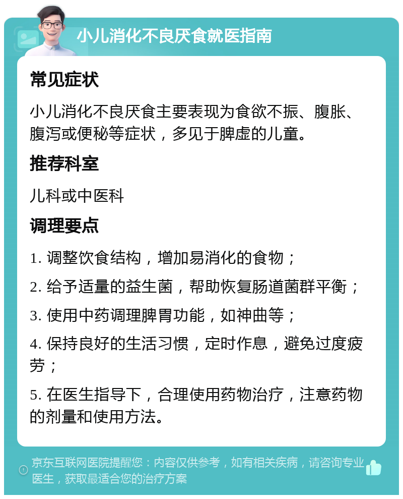 小儿消化不良厌食就医指南 常见症状 小儿消化不良厌食主要表现为食欲不振、腹胀、腹泻或便秘等症状，多见于脾虚的儿童。 推荐科室 儿科或中医科 调理要点 1. 调整饮食结构，增加易消化的食物； 2. 给予适量的益生菌，帮助恢复肠道菌群平衡； 3. 使用中药调理脾胃功能，如神曲等； 4. 保持良好的生活习惯，定时作息，避免过度疲劳； 5. 在医生指导下，合理使用药物治疗，注意药物的剂量和使用方法。