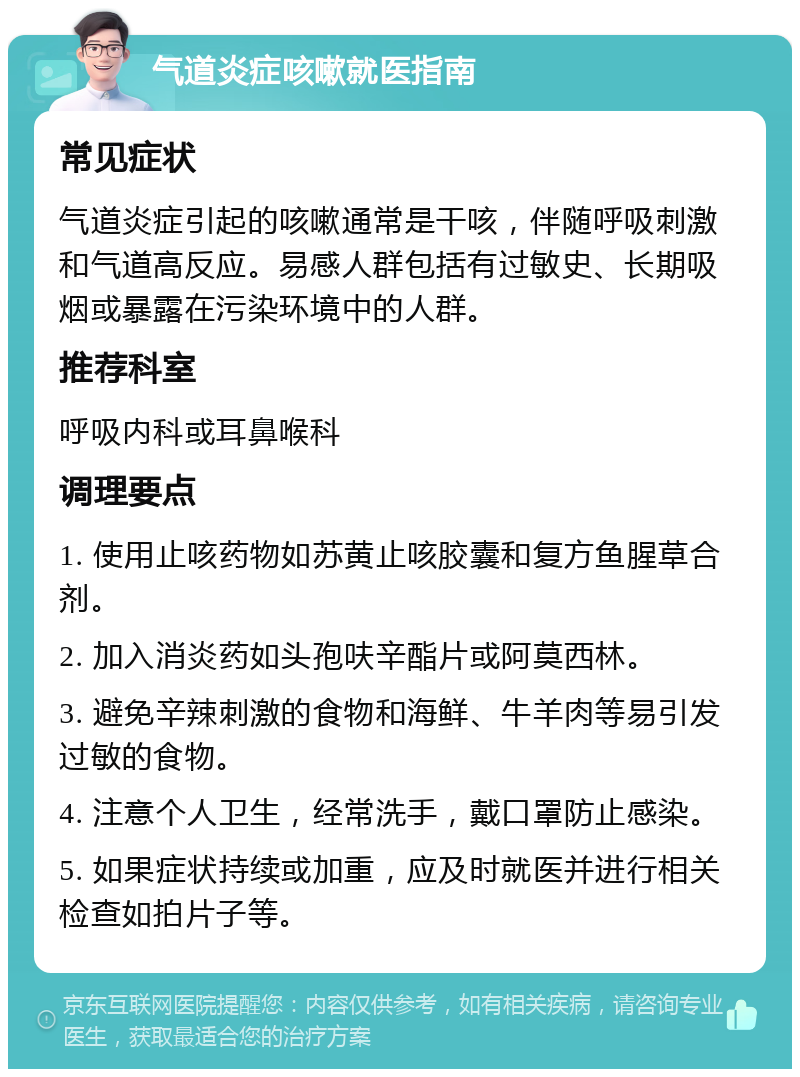 气道炎症咳嗽就医指南 常见症状 气道炎症引起的咳嗽通常是干咳，伴随呼吸刺激和气道高反应。易感人群包括有过敏史、长期吸烟或暴露在污染环境中的人群。 推荐科室 呼吸内科或耳鼻喉科 调理要点 1. 使用止咳药物如苏黄止咳胶囊和复方鱼腥草合剂。 2. 加入消炎药如头孢呋辛酯片或阿莫西林。 3. 避免辛辣刺激的食物和海鲜、牛羊肉等易引发过敏的食物。 4. 注意个人卫生，经常洗手，戴口罩防止感染。 5. 如果症状持续或加重，应及时就医并进行相关检查如拍片子等。