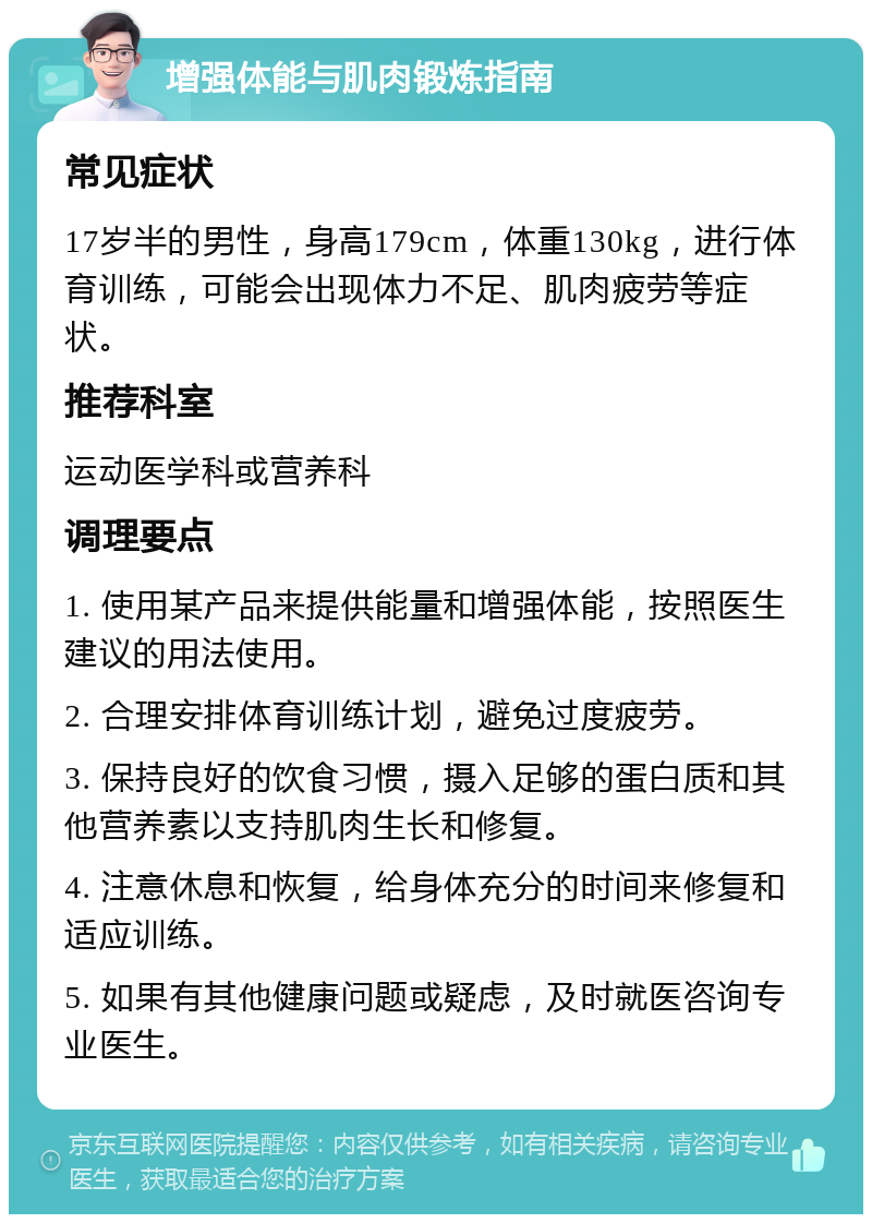 增强体能与肌肉锻炼指南 常见症状 17岁半的男性，身高179cm，体重130kg，进行体育训练，可能会出现体力不足、肌肉疲劳等症状。 推荐科室 运动医学科或营养科 调理要点 1. 使用某产品来提供能量和增强体能，按照医生建议的用法使用。 2. 合理安排体育训练计划，避免过度疲劳。 3. 保持良好的饮食习惯，摄入足够的蛋白质和其他营养素以支持肌肉生长和修复。 4. 注意休息和恢复，给身体充分的时间来修复和适应训练。 5. 如果有其他健康问题或疑虑，及时就医咨询专业医生。