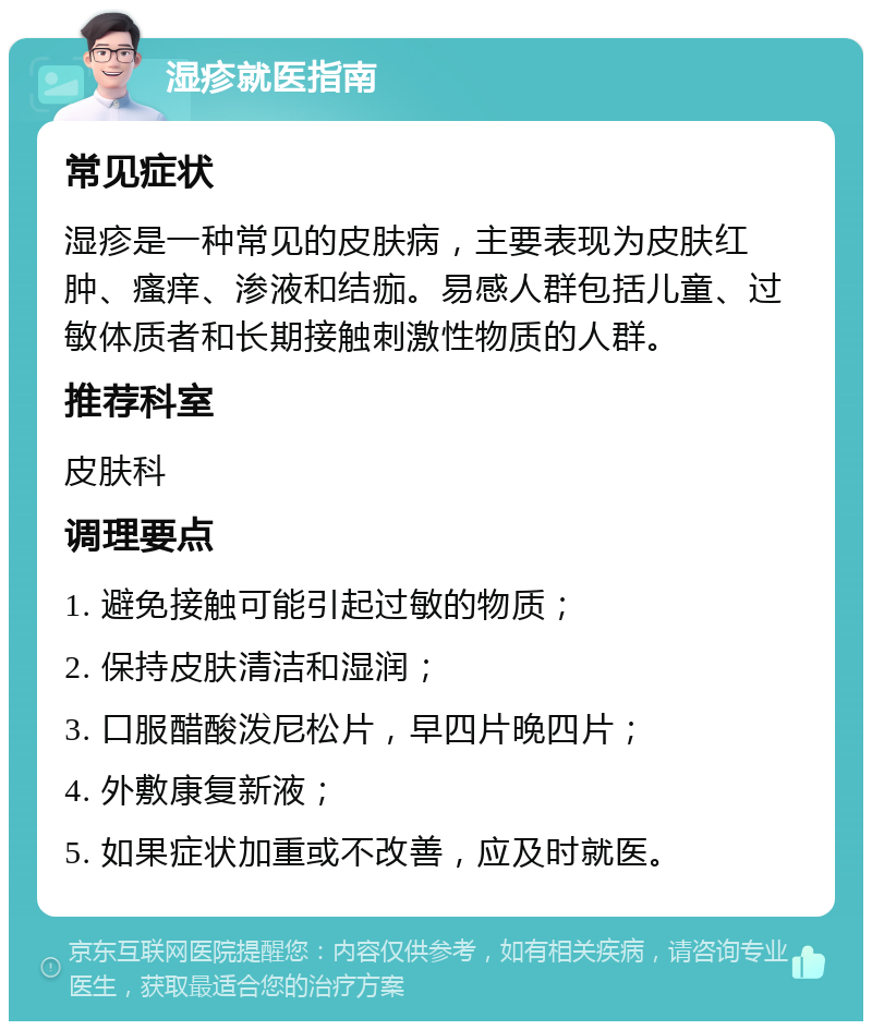 湿疹就医指南 常见症状 湿疹是一种常见的皮肤病，主要表现为皮肤红肿、瘙痒、渗液和结痂。易感人群包括儿童、过敏体质者和长期接触刺激性物质的人群。 推荐科室 皮肤科 调理要点 1. 避免接触可能引起过敏的物质； 2. 保持皮肤清洁和湿润； 3. 口服醋酸泼尼松片，早四片晚四片； 4. 外敷康复新液； 5. 如果症状加重或不改善，应及时就医。