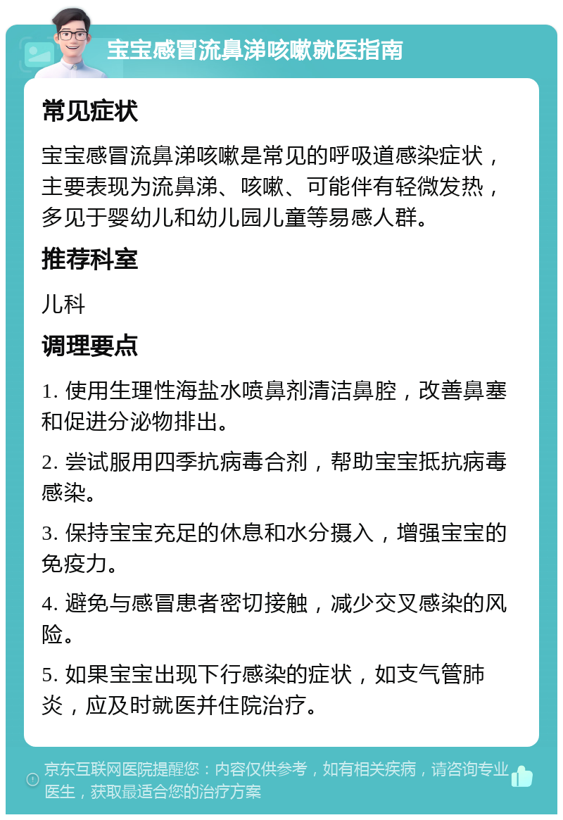 宝宝感冒流鼻涕咳嗽就医指南 常见症状 宝宝感冒流鼻涕咳嗽是常见的呼吸道感染症状，主要表现为流鼻涕、咳嗽、可能伴有轻微发热，多见于婴幼儿和幼儿园儿童等易感人群。 推荐科室 儿科 调理要点 1. 使用生理性海盐水喷鼻剂清洁鼻腔，改善鼻塞和促进分泌物排出。 2. 尝试服用四季抗病毒合剂，帮助宝宝抵抗病毒感染。 3. 保持宝宝充足的休息和水分摄入，增强宝宝的免疫力。 4. 避免与感冒患者密切接触，减少交叉感染的风险。 5. 如果宝宝出现下行感染的症状，如支气管肺炎，应及时就医并住院治疗。