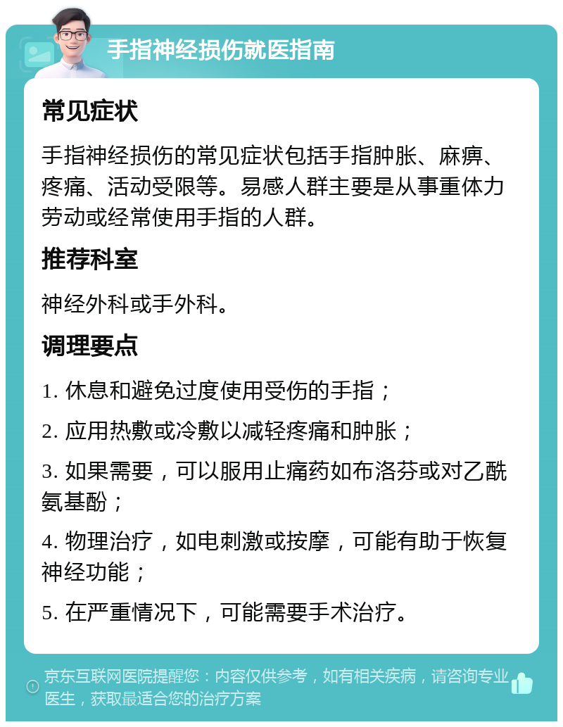 手指神经损伤就医指南 常见症状 手指神经损伤的常见症状包括手指肿胀、麻痹、疼痛、活动受限等。易感人群主要是从事重体力劳动或经常使用手指的人群。 推荐科室 神经外科或手外科。 调理要点 1. 休息和避免过度使用受伤的手指； 2. 应用热敷或冷敷以减轻疼痛和肿胀； 3. 如果需要，可以服用止痛药如布洛芬或对乙酰氨基酚； 4. 物理治疗，如电刺激或按摩，可能有助于恢复神经功能； 5. 在严重情况下，可能需要手术治疗。