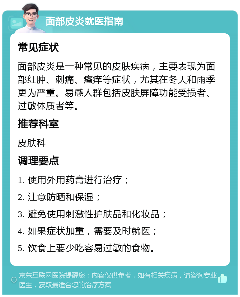 面部皮炎就医指南 常见症状 面部皮炎是一种常见的皮肤疾病，主要表现为面部红肿、刺痛、瘙痒等症状，尤其在冬天和雨季更为严重。易感人群包括皮肤屏障功能受损者、过敏体质者等。 推荐科室 皮肤科 调理要点 1. 使用外用药膏进行治疗； 2. 注意防晒和保湿； 3. 避免使用刺激性护肤品和化妆品； 4. 如果症状加重，需要及时就医； 5. 饮食上要少吃容易过敏的食物。