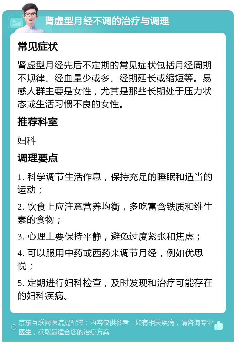 肾虚型月经不调的治疗与调理 常见症状 肾虚型月经先后不定期的常见症状包括月经周期不规律、经血量少或多、经期延长或缩短等。易感人群主要是女性，尤其是那些长期处于压力状态或生活习惯不良的女性。 推荐科室 妇科 调理要点 1. 科学调节生活作息，保持充足的睡眠和适当的运动； 2. 饮食上应注意营养均衡，多吃富含铁质和维生素的食物； 3. 心理上要保持平静，避免过度紧张和焦虑； 4. 可以服用中药或西药来调节月经，例如优思悦； 5. 定期进行妇科检查，及时发现和治疗可能存在的妇科疾病。