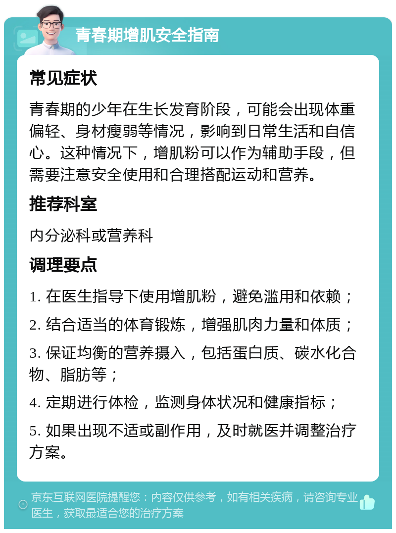 青春期增肌安全指南 常见症状 青春期的少年在生长发育阶段，可能会出现体重偏轻、身材瘦弱等情况，影响到日常生活和自信心。这种情况下，增肌粉可以作为辅助手段，但需要注意安全使用和合理搭配运动和营养。 推荐科室 内分泌科或营养科 调理要点 1. 在医生指导下使用增肌粉，避免滥用和依赖； 2. 结合适当的体育锻炼，增强肌肉力量和体质； 3. 保证均衡的营养摄入，包括蛋白质、碳水化合物、脂肪等； 4. 定期进行体检，监测身体状况和健康指标； 5. 如果出现不适或副作用，及时就医并调整治疗方案。