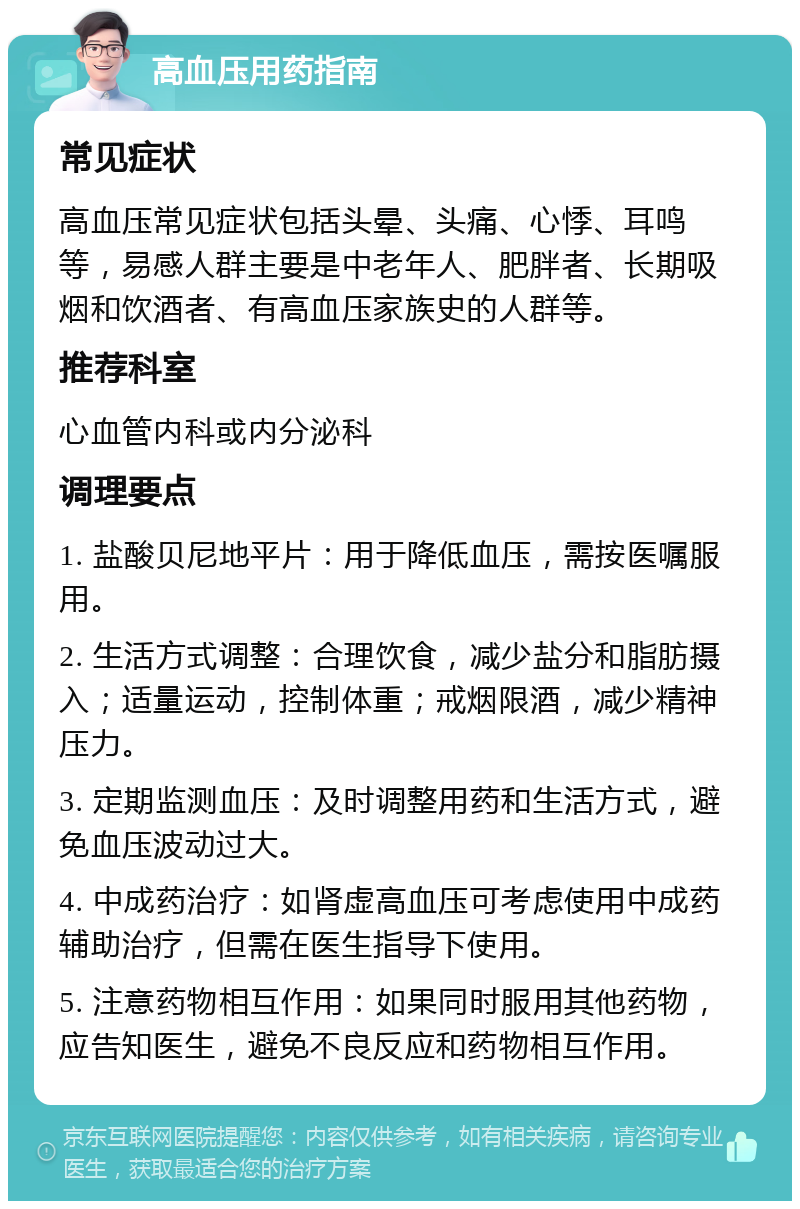 高血压用药指南 常见症状 高血压常见症状包括头晕、头痛、心悸、耳鸣等，易感人群主要是中老年人、肥胖者、长期吸烟和饮酒者、有高血压家族史的人群等。 推荐科室 心血管内科或内分泌科 调理要点 1. 盐酸贝尼地平片：用于降低血压，需按医嘱服用。 2. 生活方式调整：合理饮食，减少盐分和脂肪摄入；适量运动，控制体重；戒烟限酒，减少精神压力。 3. 定期监测血压：及时调整用药和生活方式，避免血压波动过大。 4. 中成药治疗：如肾虚高血压可考虑使用中成药辅助治疗，但需在医生指导下使用。 5. 注意药物相互作用：如果同时服用其他药物，应告知医生，避免不良反应和药物相互作用。