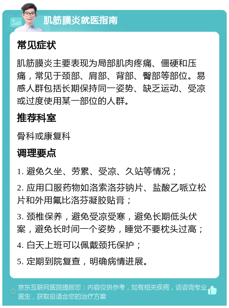 肌筋膜炎就医指南 常见症状 肌筋膜炎主要表现为局部肌肉疼痛、僵硬和压痛，常见于颈部、肩部、背部、臀部等部位。易感人群包括长期保持同一姿势、缺乏运动、受凉或过度使用某一部位的人群。 推荐科室 骨科或康复科 调理要点 1. 避免久坐、劳累、受凉、久站等情况； 2. 应用口服药物如洛索洛芬钠片、盐酸乙哌立松片和外用氟比洛芬凝胶贴膏； 3. 颈椎保养，避免受凉受寒，避免长期低头伏案，避免长时间一个姿势，睡觉不要枕头过高； 4. 白天上班可以佩戴颈托保护； 5. 定期到院复查，明确病情进展。