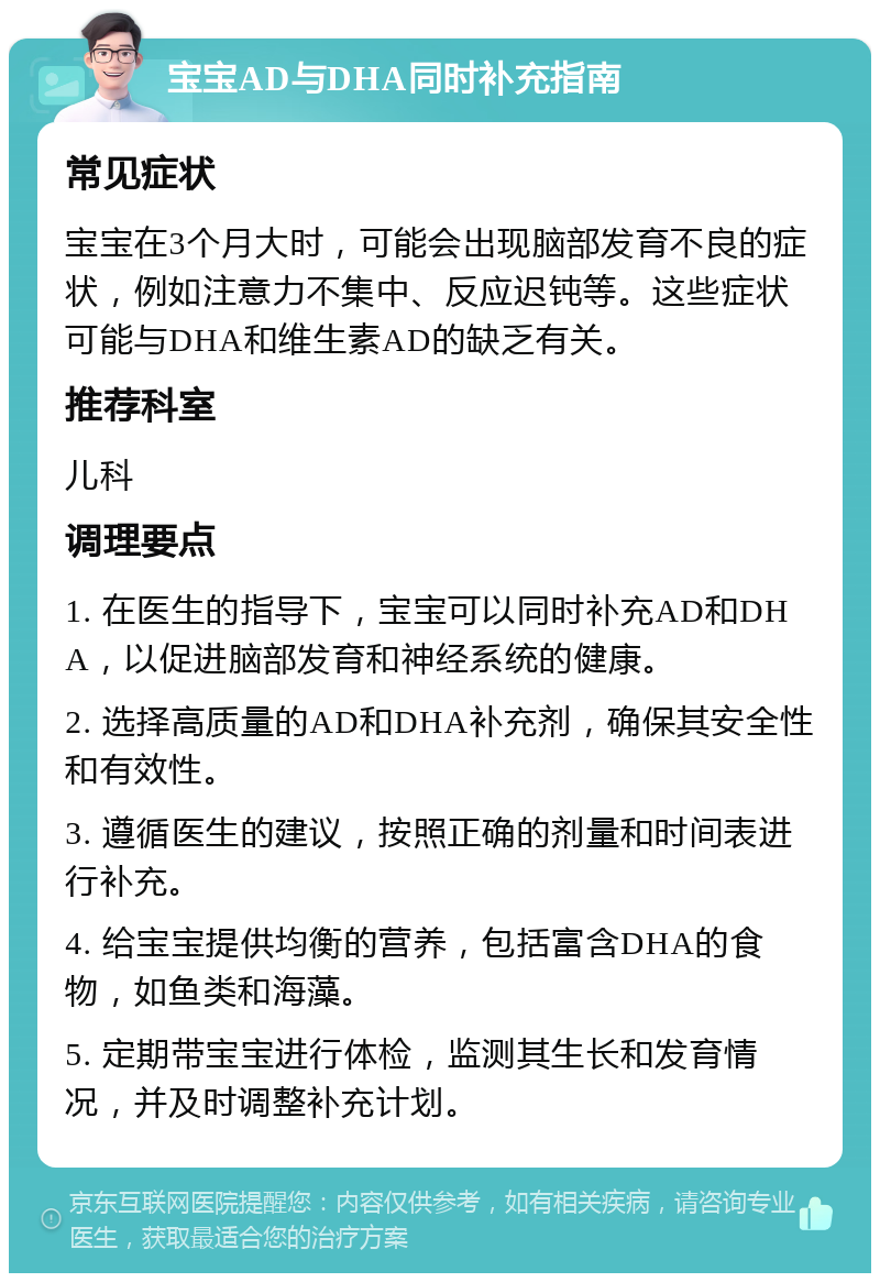 宝宝AD与DHA同时补充指南 常见症状 宝宝在3个月大时，可能会出现脑部发育不良的症状，例如注意力不集中、反应迟钝等。这些症状可能与DHA和维生素AD的缺乏有关。 推荐科室 儿科 调理要点 1. 在医生的指导下，宝宝可以同时补充AD和DHA，以促进脑部发育和神经系统的健康。 2. 选择高质量的AD和DHA补充剂，确保其安全性和有效性。 3. 遵循医生的建议，按照正确的剂量和时间表进行补充。 4. 给宝宝提供均衡的营养，包括富含DHA的食物，如鱼类和海藻。 5. 定期带宝宝进行体检，监测其生长和发育情况，并及时调整补充计划。