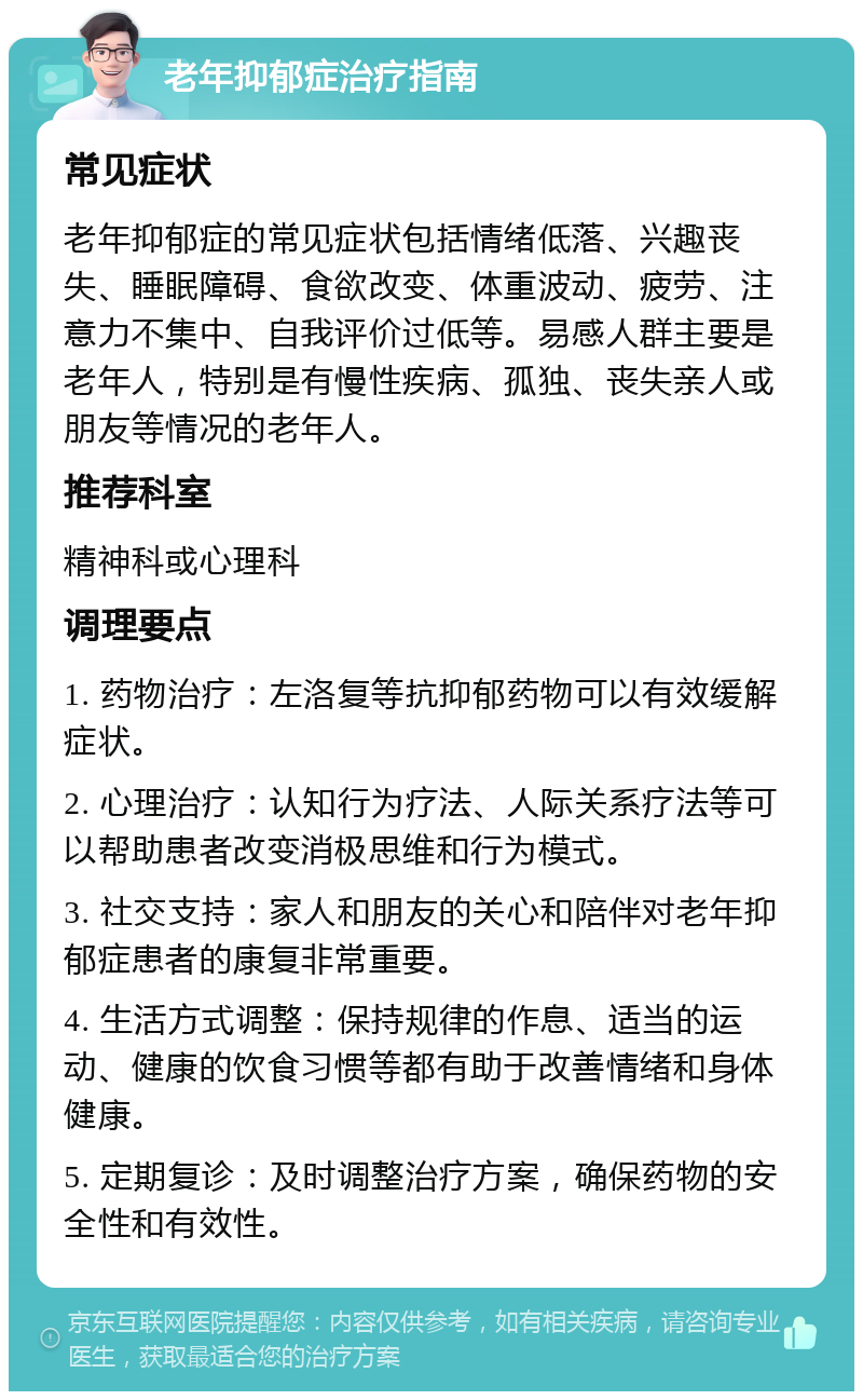 老年抑郁症治疗指南 常见症状 老年抑郁症的常见症状包括情绪低落、兴趣丧失、睡眠障碍、食欲改变、体重波动、疲劳、注意力不集中、自我评价过低等。易感人群主要是老年人，特别是有慢性疾病、孤独、丧失亲人或朋友等情况的老年人。 推荐科室 精神科或心理科 调理要点 1. 药物治疗：左洛复等抗抑郁药物可以有效缓解症状。 2. 心理治疗：认知行为疗法、人际关系疗法等可以帮助患者改变消极思维和行为模式。 3. 社交支持：家人和朋友的关心和陪伴对老年抑郁症患者的康复非常重要。 4. 生活方式调整：保持规律的作息、适当的运动、健康的饮食习惯等都有助于改善情绪和身体健康。 5. 定期复诊：及时调整治疗方案，确保药物的安全性和有效性。