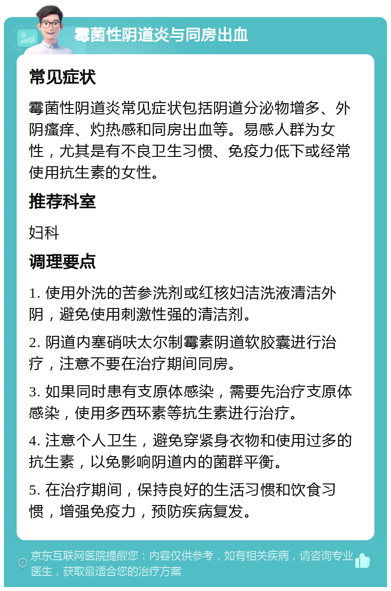 霉菌性阴道炎与同房出血 常见症状 霉菌性阴道炎常见症状包括阴道分泌物增多、外阴瘙痒、灼热感和同房出血等。易感人群为女性，尤其是有不良卫生习惯、免疫力低下或经常使用抗生素的女性。 推荐科室 妇科 调理要点 1. 使用外洗的苦参洗剂或红核妇洁洗液清洁外阴，避免使用刺激性强的清洁剂。 2. 阴道内塞硝呋太尔制霉素阴道软胶囊进行治疗，注意不要在治疗期间同房。 3. 如果同时患有支原体感染，需要先治疗支原体感染，使用多西环素等抗生素进行治疗。 4. 注意个人卫生，避免穿紧身衣物和使用过多的抗生素，以免影响阴道内的菌群平衡。 5. 在治疗期间，保持良好的生活习惯和饮食习惯，增强免疫力，预防疾病复发。