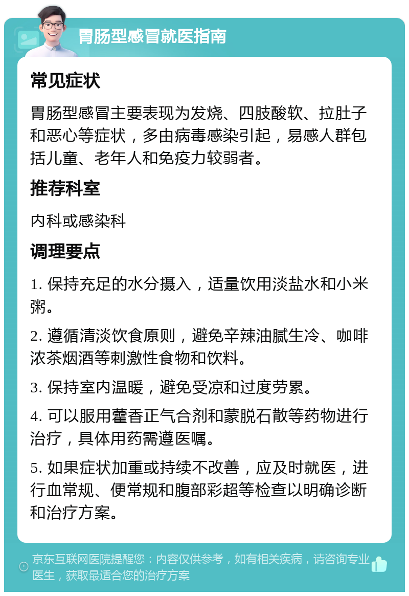 胃肠型感冒就医指南 常见症状 胃肠型感冒主要表现为发烧、四肢酸软、拉肚子和恶心等症状，多由病毒感染引起，易感人群包括儿童、老年人和免疫力较弱者。 推荐科室 内科或感染科 调理要点 1. 保持充足的水分摄入，适量饮用淡盐水和小米粥。 2. 遵循清淡饮食原则，避免辛辣油腻生冷、咖啡浓茶烟酒等刺激性食物和饮料。 3. 保持室内温暖，避免受凉和过度劳累。 4. 可以服用藿香正气合剂和蒙脱石散等药物进行治疗，具体用药需遵医嘱。 5. 如果症状加重或持续不改善，应及时就医，进行血常规、便常规和腹部彩超等检查以明确诊断和治疗方案。