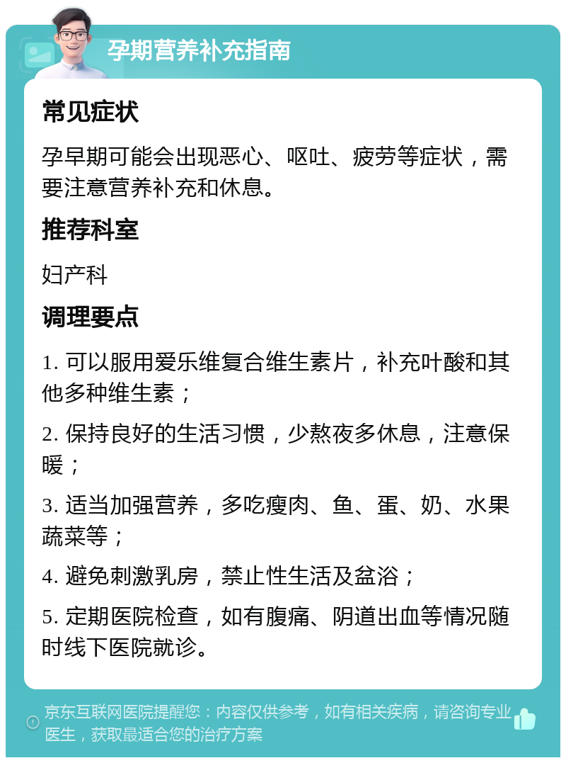 孕期营养补充指南 常见症状 孕早期可能会出现恶心、呕吐、疲劳等症状，需要注意营养补充和休息。 推荐科室 妇产科 调理要点 1. 可以服用爱乐维复合维生素片，补充叶酸和其他多种维生素； 2. 保持良好的生活习惯，少熬夜多休息，注意保暖； 3. 适当加强营养，多吃瘦肉、鱼、蛋、奶、水果蔬菜等； 4. 避免刺激乳房，禁止性生活及盆浴； 5. 定期医院检查，如有腹痛、阴道出血等情况随时线下医院就诊。