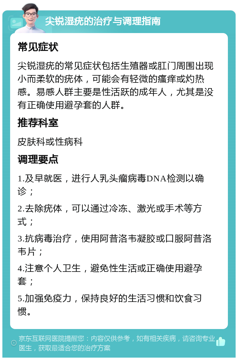 尖锐湿疣的治疗与调理指南 常见症状 尖锐湿疣的常见症状包括生殖器或肛门周围出现小而柔软的疣体，可能会有轻微的瘙痒或灼热感。易感人群主要是性活跃的成年人，尤其是没有正确使用避孕套的人群。 推荐科室 皮肤科或性病科 调理要点 1.及早就医，进行人乳头瘤病毒DNA检测以确诊； 2.去除疣体，可以通过冷冻、激光或手术等方式； 3.抗病毒治疗，使用阿昔洛韦凝胶或口服阿昔洛韦片； 4.注意个人卫生，避免性生活或正确使用避孕套； 5.加强免疫力，保持良好的生活习惯和饮食习惯。