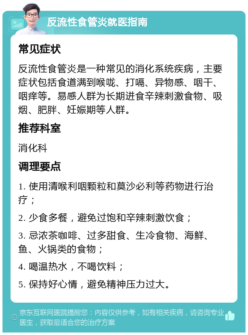 反流性食管炎就医指南 常见症状 反流性食管炎是一种常见的消化系统疾病，主要症状包括食道满到喉咙、打嗝、异物感、咽干、咽痒等。易感人群为长期进食辛辣刺激食物、吸烟、肥胖、妊娠期等人群。 推荐科室 消化科 调理要点 1. 使用清喉利咽颗粒和莫沙必利等药物进行治疗； 2. 少食多餐，避免过饱和辛辣刺激饮食； 3. 忌浓茶咖啡、过多甜食、生冷食物、海鲜、鱼、火锅类的食物； 4. 喝温热水，不喝饮料； 5. 保持好心情，避免精神压力过大。