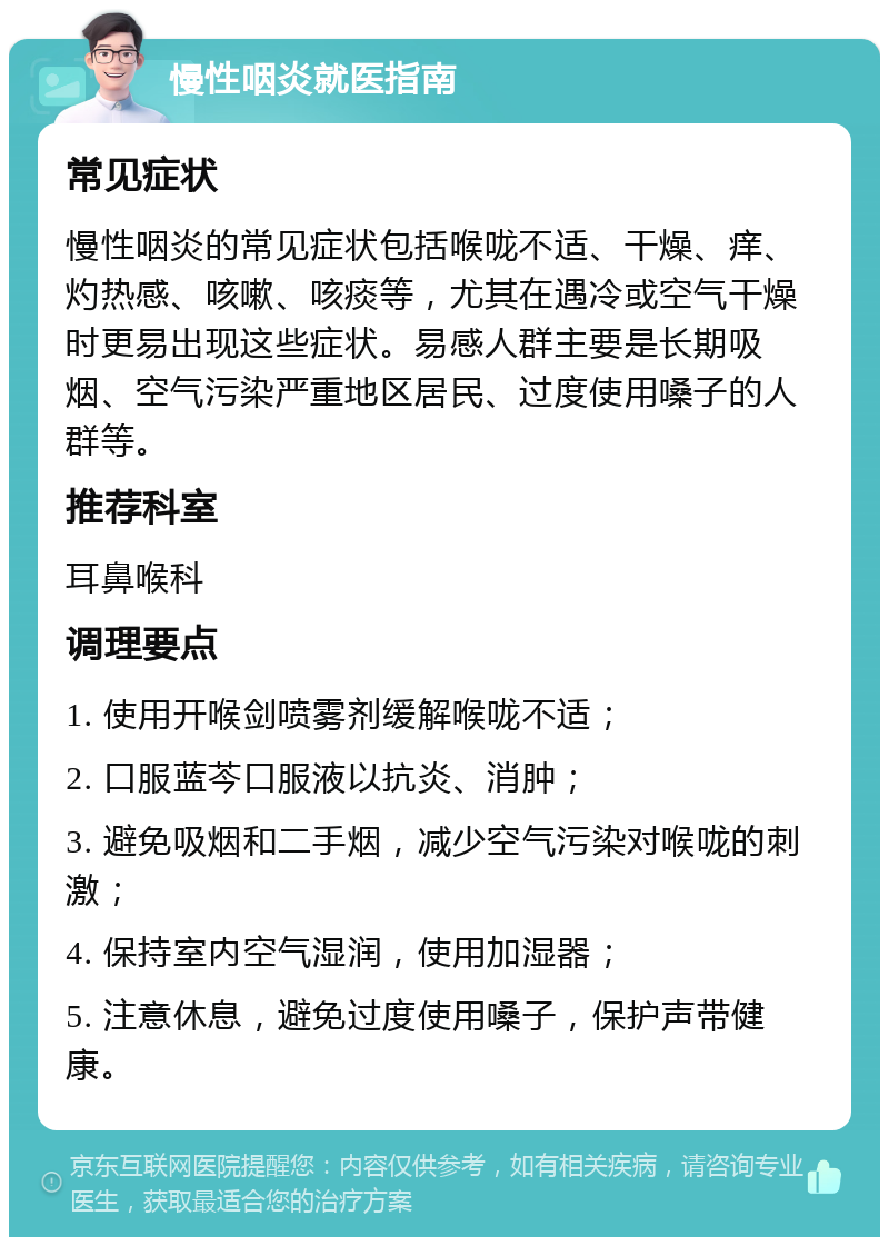 慢性咽炎就医指南 常见症状 慢性咽炎的常见症状包括喉咙不适、干燥、痒、灼热感、咳嗽、咳痰等，尤其在遇冷或空气干燥时更易出现这些症状。易感人群主要是长期吸烟、空气污染严重地区居民、过度使用嗓子的人群等。 推荐科室 耳鼻喉科 调理要点 1. 使用开喉剑喷雾剂缓解喉咙不适； 2. 口服蓝芩口服液以抗炎、消肿； 3. 避免吸烟和二手烟，减少空气污染对喉咙的刺激； 4. 保持室内空气湿润，使用加湿器； 5. 注意休息，避免过度使用嗓子，保护声带健康。