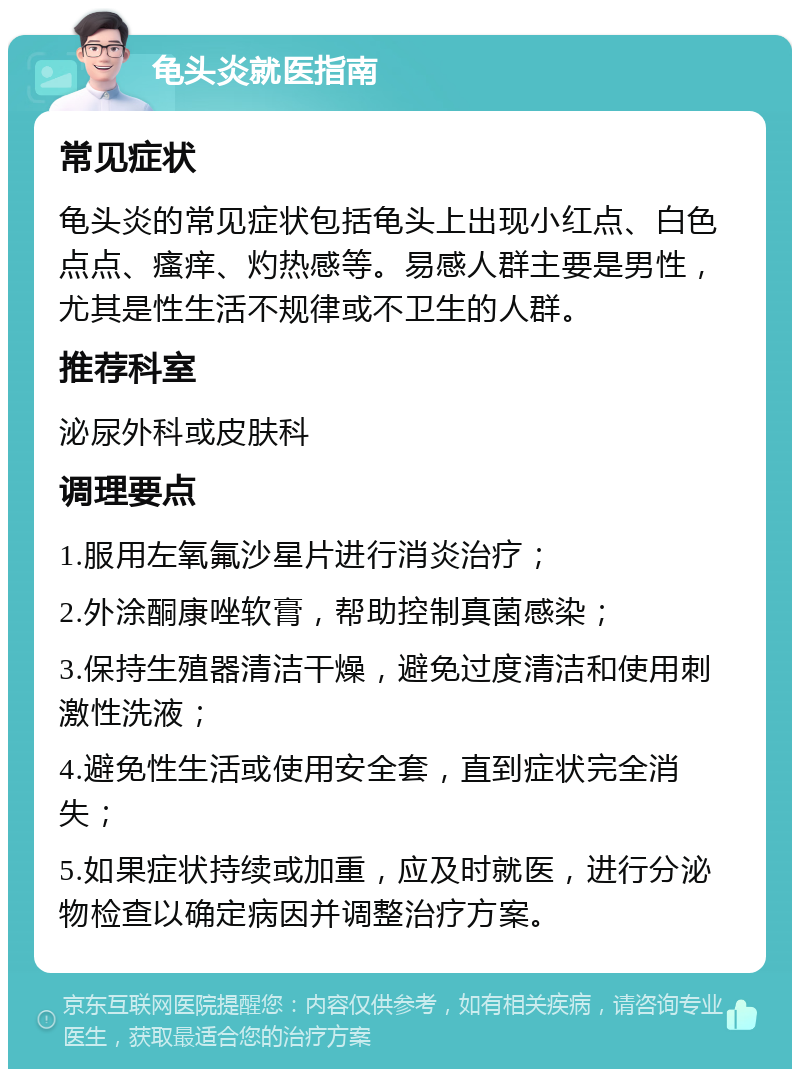 龟头炎就医指南 常见症状 龟头炎的常见症状包括龟头上出现小红点、白色点点、瘙痒、灼热感等。易感人群主要是男性，尤其是性生活不规律或不卫生的人群。 推荐科室 泌尿外科或皮肤科 调理要点 1.服用左氧氟沙星片进行消炎治疗； 2.外涂酮康唑软膏，帮助控制真菌感染； 3.保持生殖器清洁干燥，避免过度清洁和使用刺激性洗液； 4.避免性生活或使用安全套，直到症状完全消失； 5.如果症状持续或加重，应及时就医，进行分泌物检查以确定病因并调整治疗方案。