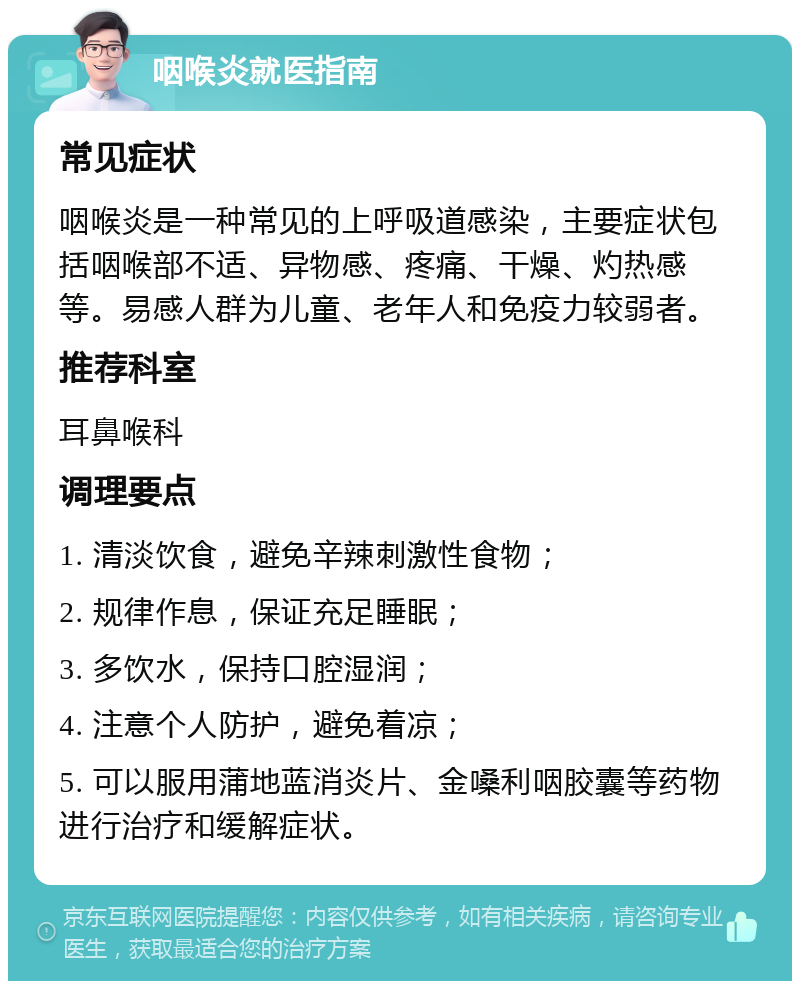 咽喉炎就医指南 常见症状 咽喉炎是一种常见的上呼吸道感染，主要症状包括咽喉部不适、异物感、疼痛、干燥、灼热感等。易感人群为儿童、老年人和免疫力较弱者。 推荐科室 耳鼻喉科 调理要点 1. 清淡饮食，避免辛辣刺激性食物； 2. 规律作息，保证充足睡眠； 3. 多饮水，保持口腔湿润； 4. 注意个人防护，避免着凉； 5. 可以服用蒲地蓝消炎片、金嗓利咽胶囊等药物进行治疗和缓解症状。