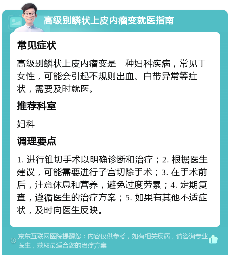 高级别鳞状上皮内瘤变就医指南 常见症状 高级别鳞状上皮内瘤变是一种妇科疾病，常见于女性，可能会引起不规则出血、白带异常等症状，需要及时就医。 推荐科室 妇科 调理要点 1. 进行锥切手术以明确诊断和治疗；2. 根据医生建议，可能需要进行子宫切除手术；3. 在手术前后，注意休息和营养，避免过度劳累；4. 定期复查，遵循医生的治疗方案；5. 如果有其他不适症状，及时向医生反映。